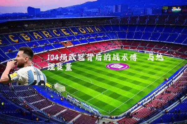 104场欧冠背后的战术博弈与地理变量