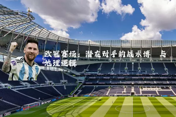 欧冠赛场：潜在对手的战术博弈与地理逻辑