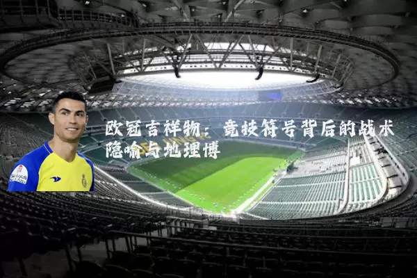 欧冠吉祥物：竞技符号背后的战术隐喻与地理博弈